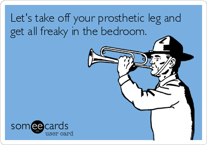 Let's take off your prosthetic leg and
get all freaky in the bedroom.