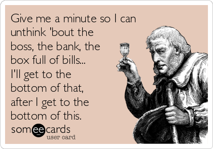 Give me a minute so I can
unthink 'bout the
boss, the bank, the
box full of bills...
I'll get to the
bottom of that,
after I get to the
bottom of this.