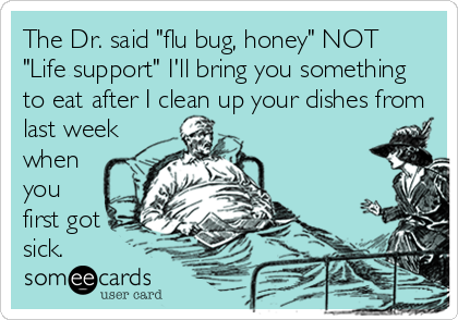 The Dr. said "flu bug, honey" NOT
"Life support" I'll bring you something
to eat after I clean up your dishes from
last week
when
you
first got
sick.