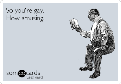 So you're gay.
How amusing.