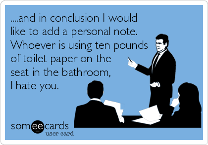 ....and in conclusion I would
like to add a personal note. 
Whoever is using ten pounds
of toilet paper on the 
seat in the bathroom,
I hate you.