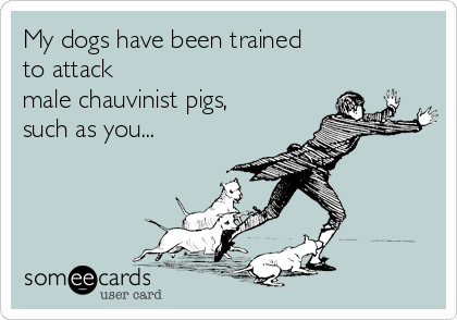 My dogs have been trained 
to attack   
male chauvinist pigs,
such as you...