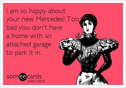 I am so happy about
your new Mercedes! Too
bad you don't have
a home with an
attached garage
to park it in.