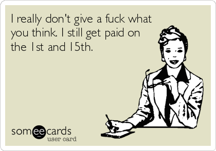 I really don't give a fuck what
you think. I still get paid on
the 1st and 15th.