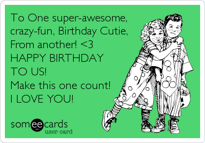 To One super-awesome,
crazy-fun, Birthday Cutie,
From another! <3
HAPPY BIRTHDAY 
TO US! 
Make this one count! 
I LOVE YOU!
