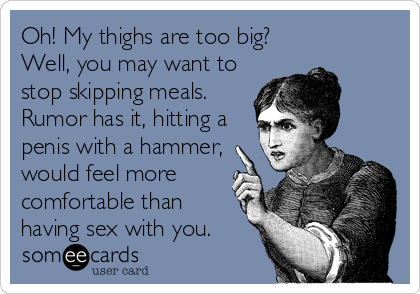 Oh! My thighs are too big?
Well, you may want to
stop skipping meals.
Rumor has it, hitting a
penis with a hammer,
would feel more
comfortable than
having sex with you.