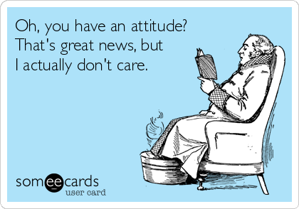 Oh, you have an attitude?
That's great news, but 
I actually don't care.