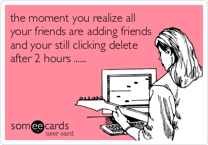 the moment you realize all
your friends are adding friends
and your still clicking delete
after 2 hours ......