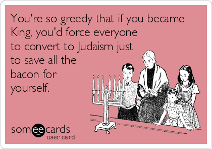 You're so greedy that if you became
King, you'd force everyone
to convert to Judaism just
to save all the
bacon for
yourself.