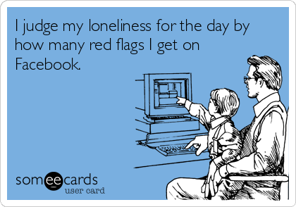 I judge my loneliness for the day by
how many red flags I get on
Facebook.