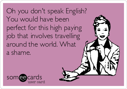 Oh you don't speak English?
You would have been
perfect for this high paying
job that involves travelling
around the world. What
a shame.