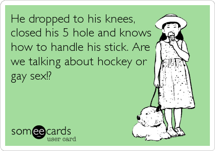 He dropped to his knees,
closed his 5 hole and knows
how to handle his stick. Are
we talking about hockey or
gay sex!?
