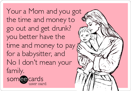 Your a Mom and you got
the time and money to
go out and get drunk?
you better have the
time and money to pay
for a babysitter, and
No I don't mean your
family.