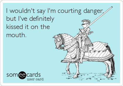 I wouldn't say I'm courting danger, 
but I've definitely 
kissed it on the
mouth.