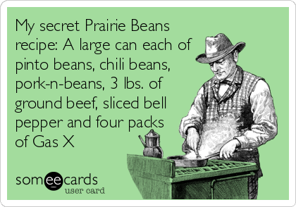 My secret Prairie Beans
recipe: A large can each of
pinto beans, chili beans,
pork-n-beans, 3 lbs. of
ground beef, sliced bell
pepper and four packs
of Gas X