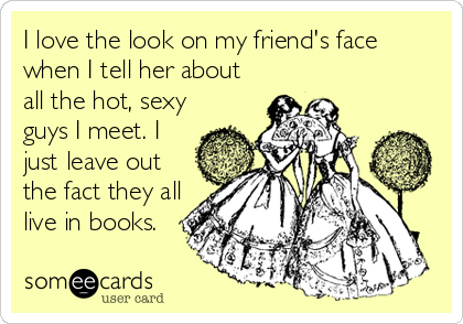 I love the look on my friend's face
when I tell her about
all the hot, sexy
guys I meet. I
just leave out
the fact they all
live in books.