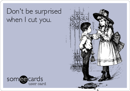 Don't be surprised 
when I cut you.