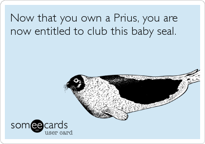 Now that you own a Prius, you are
now entitled to club this baby seal.
