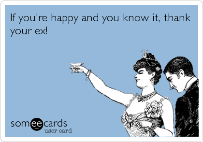 If you're happy and you know it, thank
your ex!