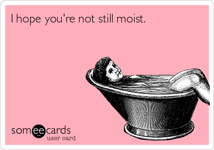 I hope you're not still moist.