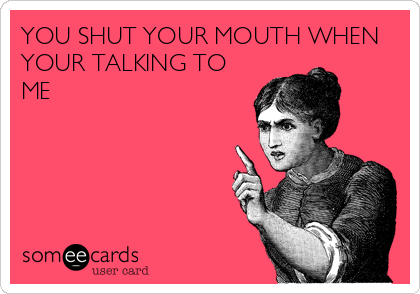 YOU SHUT YOUR MOUTH WHEN
YOUR TALKING TO
ME