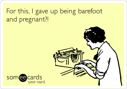 For this, I gave up being barefoot 
and pregnant?!