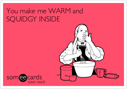 You make me WARM and
SQUIDGY INSIDE
