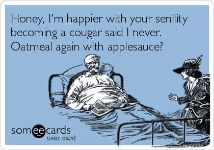 Honey, I'm happier with your senility
becoming a cougar said I never.
Oatmeal again with applesauce?