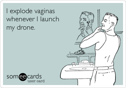 I explode vaginas
whenever I launch 
my drone.