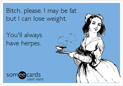 Bitch, please. I may be fat
but I can lose weight. 

You'll always
have herpes.
