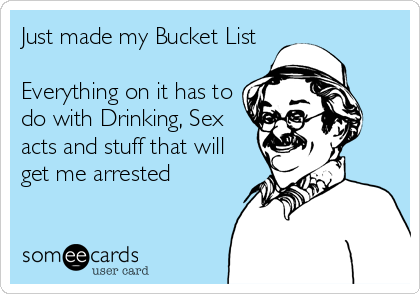 Just made my Bucket List

Everything on it has to
do with Drinking, Sex
acts and stuff that will
get me arrested