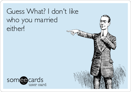 Guess What? I don't like
who you married
either!