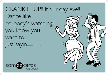 CRANK IT UP!! It's Friday-eve!! 
Dance like 
no-body's watching!! 
you know you 
want to........
just sayin.............