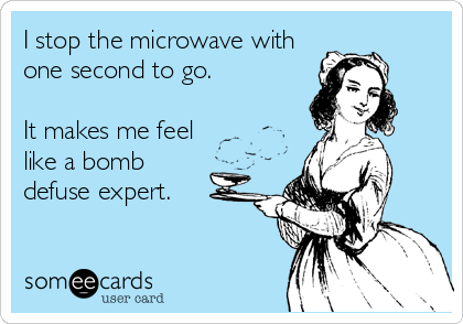 I stop the microwave with
one second to go. 

It makes me feel
like a bomb
defuse expert.