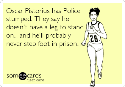 Oscar Pistorius has Police 
stumped. They say he
doesn't have a leg to stand
on... and he'll probably
never step foot in prison...