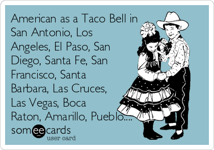 American as a Taco Bell in
San Antonio, Los
Angeles, El Paso, San
Diego, Santa Fe, San
Francisco, Santa
Barbara, Las Cruces,
Las Vegas, Boca
Raton, Amarillo, Pueblo....