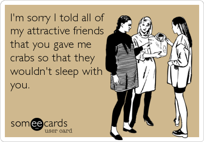 I'm sorry I told all of
my attractive friends
that you gave me
crabs so that they
wouldn't sleep with
you.
