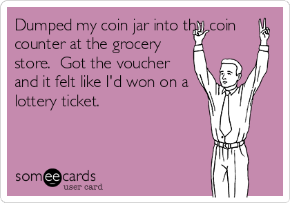 Dumped my coin jar into the coin
counter at the grocery
store.  Got the voucher
and it felt like I'd won on a
lottery ticket.