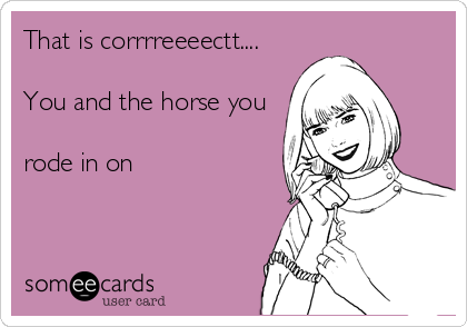 That is corrrreeeectt....

You and the horse you

rode in on