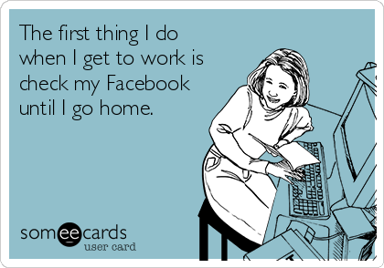 The first thing I do    
when I get to work is
check my Facebook
until I go home.
