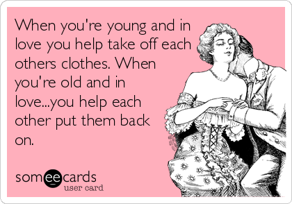 When you're young and in
love you help take off each
others clothes. When
you're old and in
love...you help each
other put them back
on.
