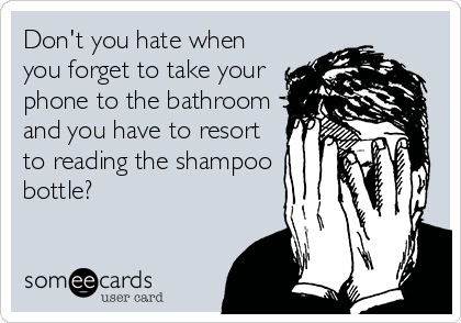 Don't you hate when
you forget to take your
phone to the bathroom
and you have to resort
to reading the shampoo
bottle?