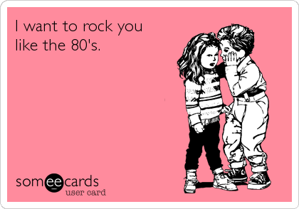 I want to rock you
like the 80's.