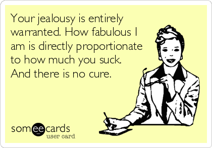 Your jealousy is entirely
warranted. How fabulous I
am is directly proportionate
to how much you suck.
And there is no cure.