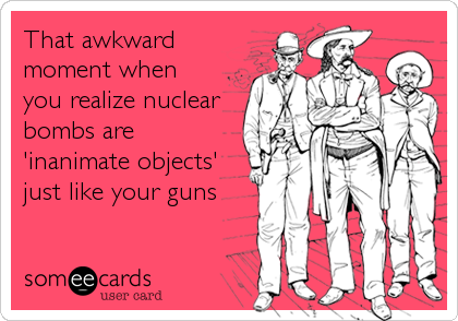 That awkward
moment when
you realize nuclear
bombs are
'inanimate objects'
just like your guns