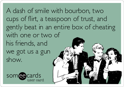 A dash of smile with bourbon, two
cups of flirt, a teaspoon of trust, and
gently beat in an entire box of cheating
with one or two of
his friends, and
we got us a gun
show.