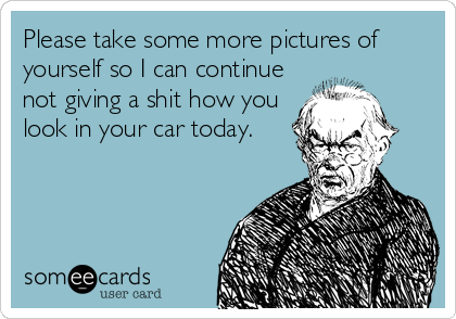 Please take some more pictures of
yourself so I can continue
not giving a shit how you
look in your car today.