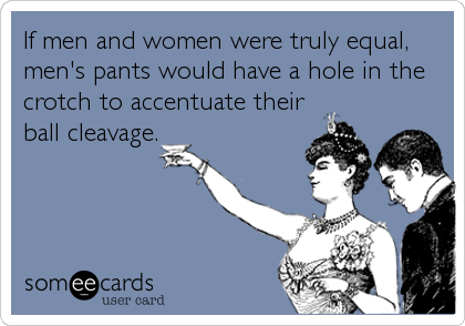 If men and women were truly equal,
men's pants would have a hole in the
crotch to accentuate their
ball cleavage.
