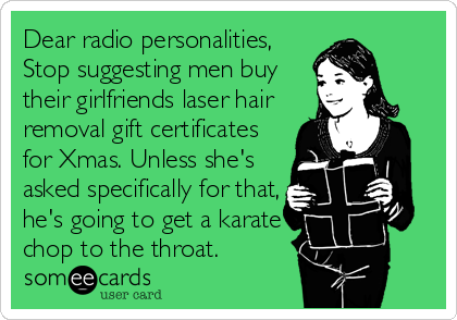 Dear radio personalities,
Stop suggesting men buy
their girlfriends laser hair 
removal gift certificates
for Xmas. Unless she's
asked specifically for that,
he's going to get a karate
chop to the throat.