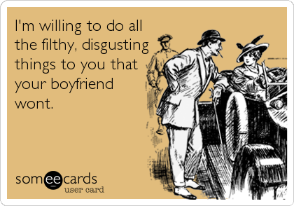 I'm willing to do all
the filthy, disgusting
things to you that
your boyfriend
wont.